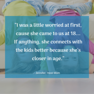 “I was a little worried at first, cause she came to us at 18... If anything, she connects with the kids better because she’s closer in age.” -Host Mom Jennifer